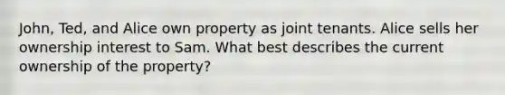 John, Ted, and Alice own property as joint tenants. Alice sells her ownership interest to Sam. What best describes the current ownership of the property?