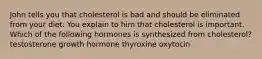 John tells you that cholesterol is bad and should be eliminated from your diet. You explain to him that cholesterol is important. Which of the following hormones is synthesized from cholesterol? testosterone growth hormone thyroxine oxytocin