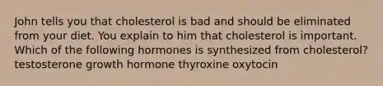 John tells you that cholesterol is bad and should be eliminated from your diet. You explain to him that cholesterol is important. Which of the following hormones is synthesized from cholesterol? testosterone growth hormone thyroxine oxytocin