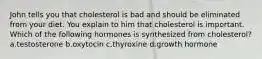 John tells you that cholesterol is bad and should be eliminated from your diet. You explain to him that cholesterol is important. Which of the following hormones is synthesized from cholesterol? a.testosterone b.oxytocin c.thyroxine d.growth hormone