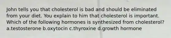 John tells you that cholesterol is bad and should be eliminated from your diet. You explain to him that cholesterol is important. Which of the following hormones is synthesized from cholesterol? a.testosterone b.oxytocin c.thyroxine d.growth hormone