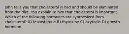 John tells you that cholesterol is bad and should be eliminated from the diet. You explain to him that cholesterol is important. Which of the following hormones are synthesized from cholesterol? A) testosterone B) thyroxine C) oxytocin D) growth hormone