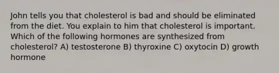 John tells you that cholesterol is bad and should be eliminated from the diet. You explain to him that cholesterol is important. Which of the following hormones are synthesized from cholesterol? A) testosterone B) thyroxine C) oxytocin D) growth hormone