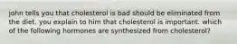 john tells you that cholesterol is bad should be eliminated from the diet. you explain to him that cholesterol is important. which of the following hormones are synthesized from cholesterol?