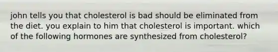 john tells you that cholesterol is bad should be eliminated from the diet. you explain to him that cholesterol is important. which of the following hormones are synthesized from cholesterol?