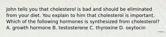 John tells you that cholesterol is bad and should be eliminated from your diet. You explain to him that cholesterol is important. Which of the following hormones is synthesized from cholesterol? A. growth hormone B. testosterone C. thyroxine D. oxytocin