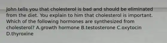 John tells you that cholesterol is bad and should be eliminated from the diet. You explain to him that cholesterol is important. Which of the following hormones are synthesized from cholesterol? A.growth hormone B.testosterone C.oxytocin D.thyroxine