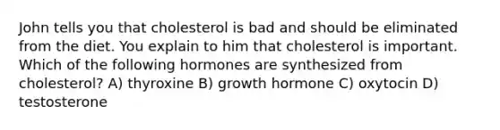 John tells you that cholesterol is bad and should be eliminated from the diet. You explain to him that cholesterol is important. Which of the following hormones are synthesized from cholesterol? A) thyroxine B) growth hormone C) oxytocin D) testosterone