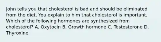 John tells you that cholesterol is bad and should be eliminated from the diet. You explain to him that cholesterol is important. Which of the following hormones are synthesized from cholesterol? A. Oxytocin B. Growth hormone C. Testosterone D. Thyroxine