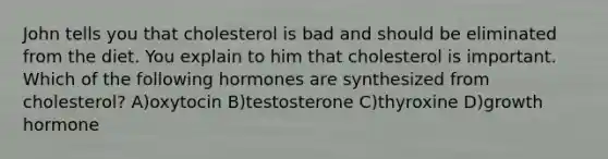 John tells you that cholesterol is bad and should be eliminated from the diet. You explain to him that cholesterol is important. Which of the following hormones are synthesized from cholesterol? A)oxytocin B)testosterone C)thyroxine D)growth hormone