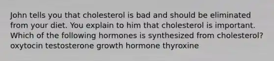 John tells you that cholesterol is bad and should be eliminated from your diet. You explain to him that cholesterol is important. Which of the following hormones is synthesized from cholesterol? oxytocin testosterone growth hormone thyroxine