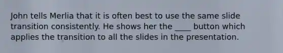 John tells Merlia that it is often best to use the same slide transition consistently. He shows her the ____ button which applies the transition to all the slides in the presentation.