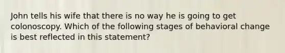 John tells his wife that there is no way he is going to get colonoscopy. Which of the following stages of behavioral change is best reflected in this statement?