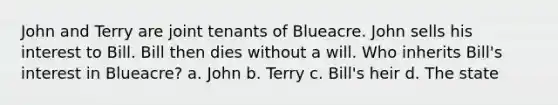 John and Terry are joint tenants of Blueacre. John sells his interest to Bill. Bill then dies without a will. Who inherits Bill's interest in Blueacre? a. John b. Terry c. Bill's heir d. The state