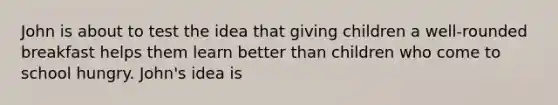 John is about to test the idea that giving children a well-rounded breakfast helps them learn better than children who come to school hungry. John's idea is