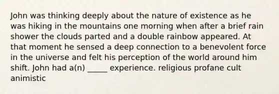 John was thinking deeply about the nature of existence as he was hiking in the mountains one morning when after a brief rain shower the clouds parted and a double rainbow appeared. At that moment he sensed a deep connection to a benevolent force in the universe and felt his perception of the world around him shift. John had a(n) _____ experience. religious profane cult animistic