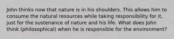 John thinks now that nature is in his shoulders. This allows him to consume the natural resources while taking responsibility for it, just for the sustenance of nature and his life. What does John think (philosophical) when he is responsible for the environment?