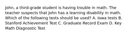 John, a third-grade student is having trouble in math. The teacher suspects that John has a learning disability in math. Which of the following tests should be used? A. Iowa tests B. Stanford Achievement Test C. Graduate Record Exam D. Key Math Diagnostic Test