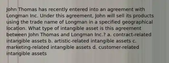 John Thomas has recently entered into an agreement with Longman Inc. Under this agreement, John will sell its products using the trade name of Longman in a specified geographical location. What type of intangible asset is this agreement between John Thomas and Longman Inc.? a. contract-related intangible assets b. artistic-related intangible assets c. marketing-related intangible assets d. customer-related intangible assets