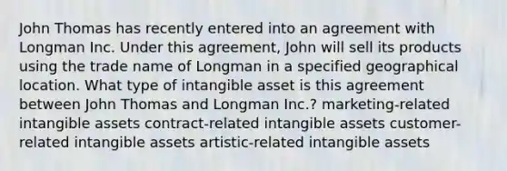 John Thomas has recently entered into an agreement with Longman Inc. Under this agreement, John will sell its products using the trade name of Longman in a specified geographical location. What type of intangible asset is this agreement between John Thomas and Longman Inc.? marketing-related intangible assets contract-related intangible assets customer-related intangible assets artistic-related intangible assets