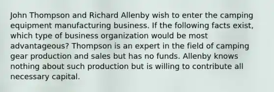 John Thompson and Richard Allenby wish to enter the camping equipment manufacturing business. If the following facts exist, which type of business organization would be most advantageous? Thompson is an expert in the field of camping gear production and sales but has no funds. Allenby knows nothing about such production but is willing to contribute all necessary capital.