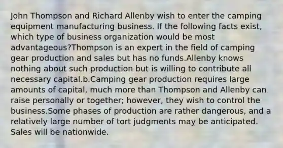 John Thompson and Richard Allenby wish to enter the camping equipment manufacturing business. If the following facts exist, which type of business organization would be most advantageous?Thompson is an expert in the field of camping gear production and sales but has no funds.Allenby knows nothing about such production but is willing to contribute all necessary capital.b.Camping gear production requires large amounts of capital, much more than Thompson and Allenby can raise personally or together; however, they wish to control the business.Some phases of production are rather dangerous, and a relatively large number of tort judgments may be anticipated. Sales will be nationwide.