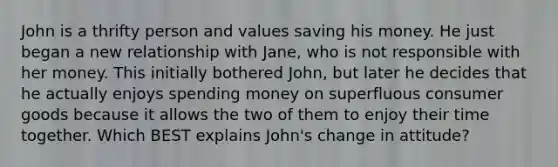 John is a thrifty person and values saving his money. He just began a new relationship with Jane, who is not responsible with her money. This initially bothered John, but later he decides that he actually enjoys spending money on superfluous consumer goods because it allows the two of them to enjoy their time together. Which BEST explains John's change in attitude?