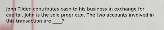 John Tilden contributes cash to his business in exchange for capital. John is the sole proprietor. The two accounts involved in this transaction are ____?