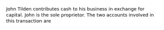 John Tilden contributes cash to his business in exchange for capital. John is the sole proprietor. The two accounts involved in this transaction are