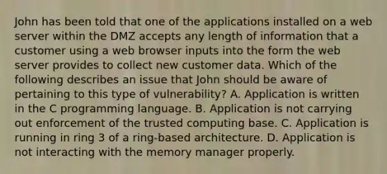 John has been told that one of the applications installed on a web server within the DMZ accepts any length of information that a customer using a web browser inputs into the form the web server provides to collect new customer data. Which of the following describes an issue that John should be aware of pertaining to this type of vulnerability? A. Application is written in the C programming language. B. Application is not carrying out enforcement of the trusted computing base. C. Application is running in ring 3 of a ring-based architecture. D. Application is not interacting with the memory manager properly.