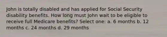 John is totally disabled and has applied for Social Security disability benefits. How long must John wait to be eligible to receive full Medicare benefits? Select one: a. 6 months b. 12 months c. 24 months d. 29 months