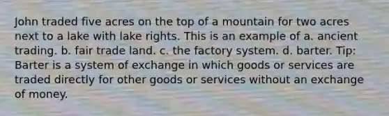 John traded five acres on the top of a mountain for two acres next to a lake with lake rights. This is an example of a. ancient trading. b. fair trade land. c. the factory system. d. barter. Tip: Barter is a system of exchange in which goods or services are traded directly for other goods or services without an exchange of money.