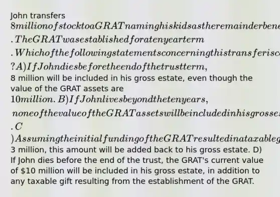 John transfers 8 million of stock to a GRAT naming his kids as the remainder beneficiaries. The GRAT was established for a ten year term. Which of the following statements concerning this transfer is correct? A) If John dies before the end of the trust term,8 million will be included in his gross estate, even though the value of the GRAT assets are 10 million. B) If John lives beyond the ten years, none of the value of the GRAT assets will be included in his gross estate. C) Assuming the initial funding of the GRAT resulted in a taxable gift of3 million, this amount will be added back to his gross estate. D) If John dies before the end of the trust, the GRAT's current value of 10 million will be included in his gross estate, in addition to any taxable gift resulting from the establishment of the GRAT.