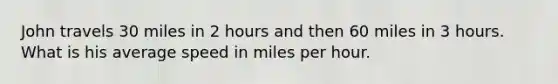 John travels 30 miles in 2 hours and then 60 miles in 3 hours. What is his average speed in miles per hour.