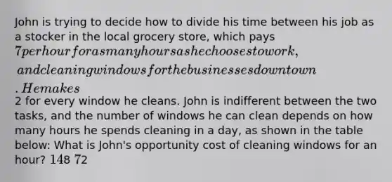 John is trying to decide how to divide his time between his job as a stocker in the local grocery store, which pays 7 per hour for as many hours as he chooses to work, and cleaning windows for the businesses downtown. He makes2 for every window he cleans. John is indifferent between the two tasks, and the number of windows he can clean depends on how many hours he spends cleaning in a day, as shown in the table below: What is John's opportunity cost of cleaning windows for an hour? 148 72