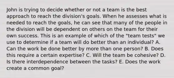 John is trying to decide whether or not a team is the best approach to reach the​ division's goals. When he assesses what is needed to reach the​ goals, he can see that many of the people in the division will be dependent on others on the team for their own success. This is an example of which of the​ "team tests" we use to determine if a team will do better than an​ individual? A. Can the work be done better by <a href='https://www.questionai.com/knowledge/keWHlEPx42-more-than' class='anchor-knowledge'>more than</a> one​ person? B. Does this require a certain​ expertise? C. Will the team be​ cohesive? D. Is there interdependence between the​ tasks? E. Does the work create a common​ goal?