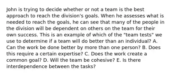 John is trying to decide whether or not a team is the best approach to reach the​ division's goals. When he assesses what is needed to reach the​ goals, he can see that many of the people in the division will be dependent on others on the team for their own success. This is an example of which of the​ "team tests" we use to determine if a team will do better than an​ individual? A. Can the work be done better by more than one​ person? B. Does this require a certain​ expertise? C. Does the work create a common​ goal? D. Will the team be​ cohesive? E. Is there interdependence between the​ tasks?