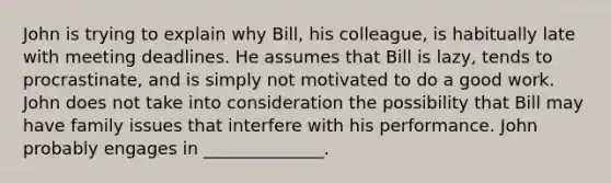 John is trying to explain why Bill, his colleague, is habitually late with meeting deadlines. He assumes that Bill is lazy, tends to procrastinate, and is simply not motivated to do a good work. John does not take into consideration the possibility that Bill may have family issues that interfere with his performance. John probably engages in ______________.