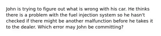 John is trying to figure out what is wrong with his car. He thinks there is a problem with the fuel injection system so he hasn't checked if there might be another malfunction before he takes it to the dealer. Which error may John be committing?