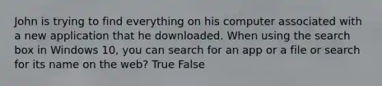 John is trying to find everything on his computer associated with a new application that he downloaded. When using the search box in Windows 10, you can search for an app or a file or search for its name on the web? True False