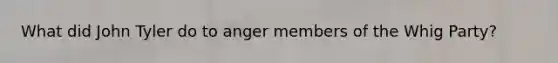 What did John Tyler do to anger members of the Whig Party?