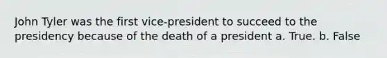 John Tyler was the first vice-president to succeed to the presidency because of the death of a president a. True. b. False