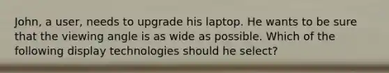 John, a user, needs to upgrade his laptop. He wants to be sure that the viewing angle is as wide as possible. Which of the following display technologies should he select?