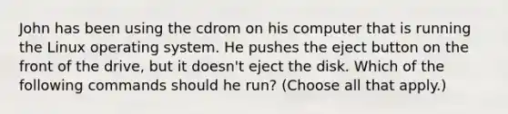 John has been using the cdrom on his computer that is running the Linux operating system. He pushes the eject button on the front of the drive, but it doesn't eject the disk. Which of the following commands should he run? (Choose all that apply.)