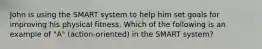 John is using the SMART system to help him set goals for improving his physical fitness. Which of the following is an example of "A" (action-oriented) in the SMART system?