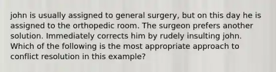 john is usually assigned to general surgery, but on this day he is assigned to the orthopedic room. The surgeon prefers another solution. Immediately corrects him by rudely insulting john. Which of the following is the most appropriate approach to <a href='https://www.questionai.com/knowledge/kfU17MLdjh-conflict-resolution' class='anchor-knowledge'>conflict resolution</a> in this example?