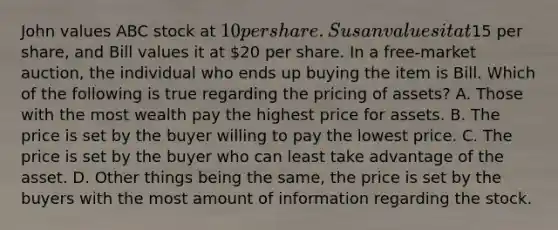 John values ABC stock at​ 10 per share. Susan values it at​15 per​ share, and Bill values it at​ 20 per share. In a​ free-market auction, the individual who ends up buying the item is Bill. Which of the following is true regarding the pricing of​ assets? A. Those with the most wealth pay the highest price for assets. B. The price is set by the buyer willing to pay the lowest price. C. The price is set by the buyer who can least take advantage of the asset. D. Other things being the same, the price is set by the buyers with the most amount of information regarding the stock.