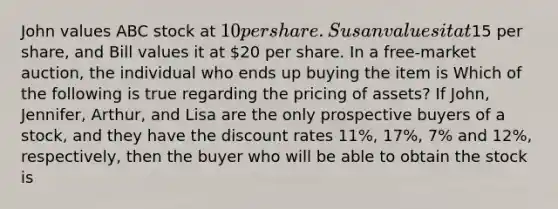 John values ABC stock at​ 10 per share. Susan values it at​15 per​ share, and Bill values it at​ 20 per share. In a​ free-market auction, the individual who ends up buying the item is Which of the following is true regarding the pricing of​ assets? If​ John, Jennifer,​ Arthur, and Lisa are the only prospective buyers of a​ stock, and they have the discount rates 11​%, 17​%, 7​% and 12​%, ​respectively, then the buyer who will be able to obtain the stock is