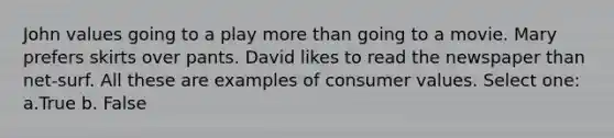 John values going to a play more than going to a movie. Mary prefers skirts over pants. David likes to read the newspaper than net-surf. All these are examples of consumer values. Select one: a.True b. False