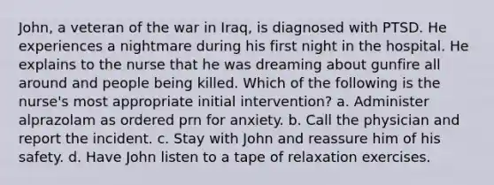 John, a veteran of the war in Iraq, is diagnosed with PTSD. He experiences a nightmare during his first night in the hospital. He explains to the nurse that he was dreaming about gunfire all around and people being killed. Which of the following is the nurse's most appropriate initial intervention? a. Administer alprazolam as ordered prn for anxiety. b. Call the physician and report the incident. c. Stay with John and reassure him of his safety. d. Have John listen to a tape of relaxation exercises.